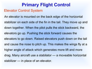 Primary Flight Control Elevator Control System An elevator is mounted on the back edge of the horizontal stabilizer on each side of the fin in the tail. They move up and down together. When the pilot pulls the stick backward, the elevators go up. Pushing the stick forward causes the elevators to go down. Raised elevators push down on the tail and cause the nose to pitch up. This makes the wings fly at a higher angle of attack which generates more lift and more drag. Many aircraft use a stabilator — a moveable horizontal stabilizer — in place of an elevator. 