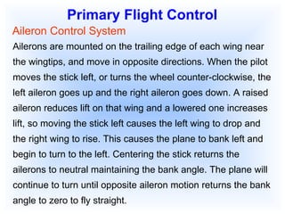 Primary Flight Control Aileron Control System Ailerons are mounted on the trailing edge of each wing near the wingtips, and move in opposite directions. When the pilot moves the stick left, or turns the wheel counter-clockwise, the left aileron goes up and the right aileron goes down. A raised aileron reduces lift on that wing and a lowered one increases lift, so moving the stick left causes the left wing to drop and the right wing to rise. This causes the plane to bank left and begin to turn to the left. Centering the stick returns the ailerons to neutral maintaining the bank angle. The plane will continue to turn until opposite aileron motion returns the bank angle to zero to fly straight. 