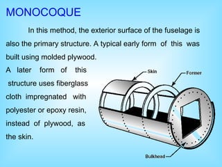 MONOCOQUE
In this method, the exterior surface of the fuselage is
also the primary structure. A typical early form of this was
built using molded plywood.
A later form of this
structure uses fiberglass
cloth impregnated with
polyester or epoxy resin,
instead of plywood, as
the skin.
 