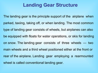 The landing gear is the principle support of the airplane when
parked, taxiing, taking off, or when landing. The most common
type of landing gear consists of wheels, but airplanes can also
be equipped with floats for water operations, or skis for landing
on snow. The landing gear consists of three wheels — two
main wheels and a third wheel positioned either at the front or
rear of the airplane. Landing gear employing a rearmounted
wheel is called conventional landing gear.
Landing Gear Structure
 