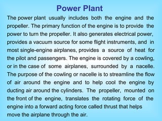The power plant usually includes both the engine and the
propeller. The primary function of the engine is to provide the
power to turn the propeller. It also generates electrical power,
provides a vacuum source for some flight instruments, and in
most single-engine airplanes, provides a source of heat for
the pilot and passengers. The engine is covered by a cowling,
or in the case of some airplanes, surrounded by a nacelle.
The purpose of the cowling or nacelle is to streamline the flow
of air around the engine and to help cool the engine by
ducting air around the cylinders. The propeller, mounted on
the front of the engine, translates the rotating force of the
engine into a forward acting force called thrust that helps
move the airplane through the air.
Power Plant
 