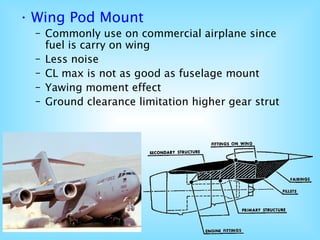 • Wing Pod Mount
– Commonly use on commercial airplane since
fuel is carry on wing
– Less noise
– CL max is not as good as fuselage mount
– Yawing moment effect
– Ground clearance limitation higher gear strut
 