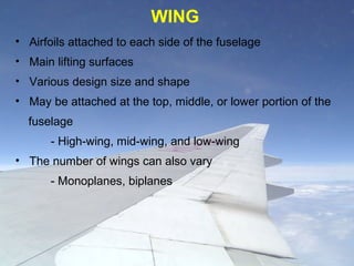 • Airfoils attached to each side of the fuselage
• Main lifting surfaces
• Various design size and shape
• May be attached at the top, middle, or lower portion of the
fuselage
- High-wing, mid-wing, and low-wing
• The number of wings can also vary
- Monoplanes, biplanes
WING
 