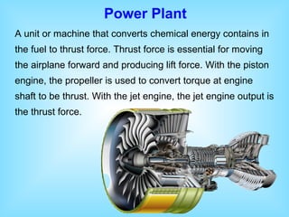 Power Plant
A unit or machine that converts chemical energy contains in
the fuel to thrust force. Thrust force is essential for moving
the airplane forward and producing lift force. With the piston
engine, the propeller is used to convert torque at engine
shaft to be thrust. With the jet engine, the jet engine output is
the thrust force.
 