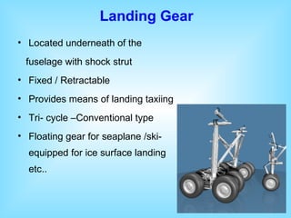 • Located underneath of the
fuselage with shock strut
• Fixed / Retractable
• Provides means of landing taxiing
• Tri- cycle –Conventional type
• Floating gear for seaplane /ski-
equipped for ice surface landing
etc..
Landing Gear
 