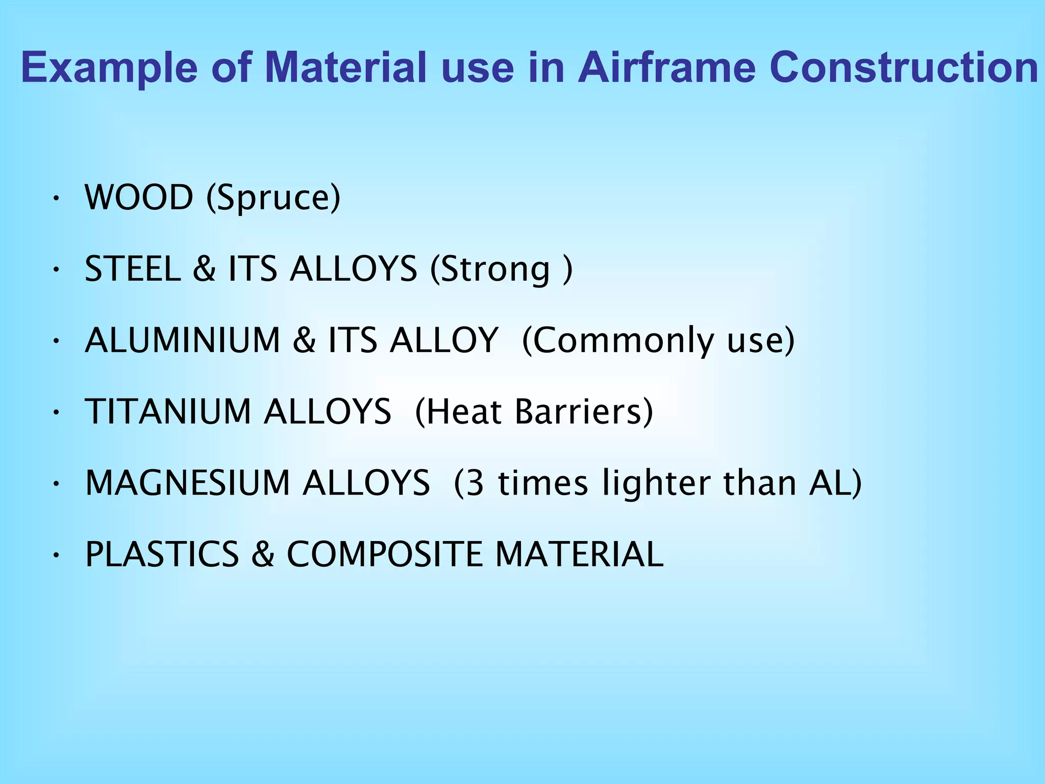 WOOD  (Spruce) STEEL & ITS ALLOYS  (Strong ) ALUMINIUM & ITS ALLOY   (Commonly use) TITANIUM ALLOYS  (Heat Barriers) MAGNESIUM ALLOYS   (3 times lighter than AL) PLASTICS & COMPOSITE MATERIAL Example of Material use in Airframe Construction 