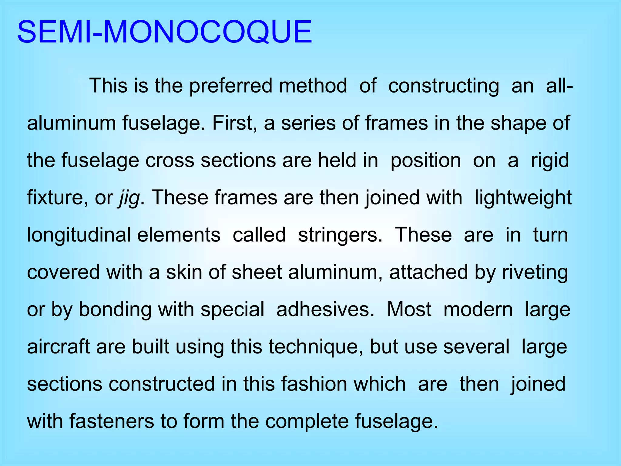SEMI-MONOCOQUE This is the preferred method  of  constructing  an  all-aluminum fuselage. First, a series of frames in the shape of the fuselage cross sections are held in  position  on  a  rigid fixture, or  jig . These frames are then joined with  lightweight longitudinal elements  called  stringers.  These  are  in  turn covered with a skin of sheet aluminum, attached by riveting or by bonding with special  adhesives.  Most  modern  large aircraft are built using this technique, but use several  large sections constructed in this fashion which  are  then  joined with fasteners to form the complete fuselage.  