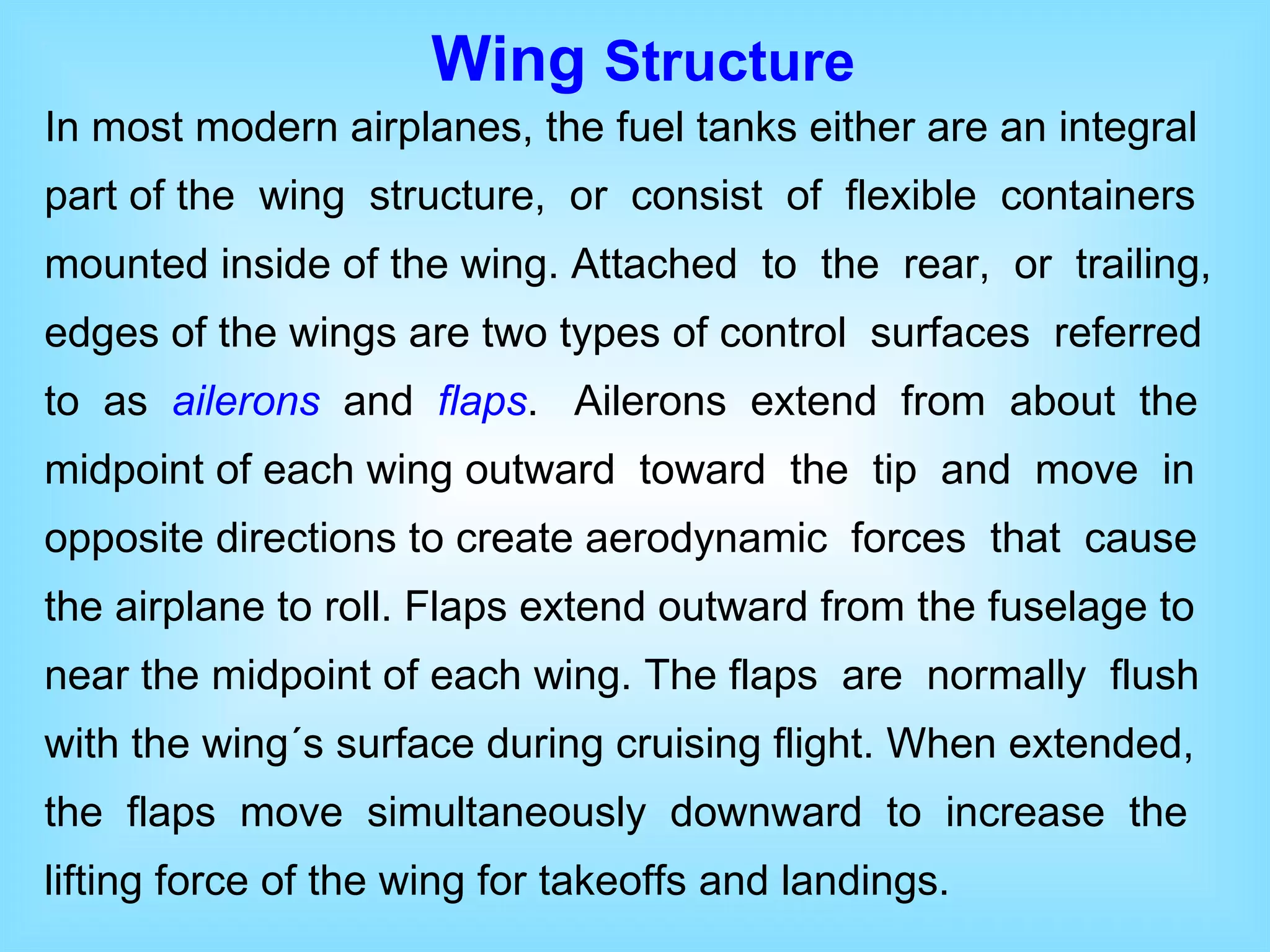 In most modern airplanes, the fuel tanks either are an integral part of the  wing  structure,  or  consist  of  flexible  containers mounted inside of the wing. Attached  to  the  rear,  or  trailing, edges of the wings are two types of control  surfaces  referred to  as  ailerons   and  flaps .  Ailerons  extend  from  about  the midpoint of each wing outward  toward  the  tip  and  move  in opposite directions to create aerodynamic  forces  that  cause the airplane to roll. Flaps extend outward from the fuselage to near the midpoint of each wing. The flaps  are  normally  flush with the wing´s surface during cruising flight. When extended, the  flaps  move  simultaneously  downward  to  increase  the lifting force of the wing for takeoffs and landings.  Wing  Structure 