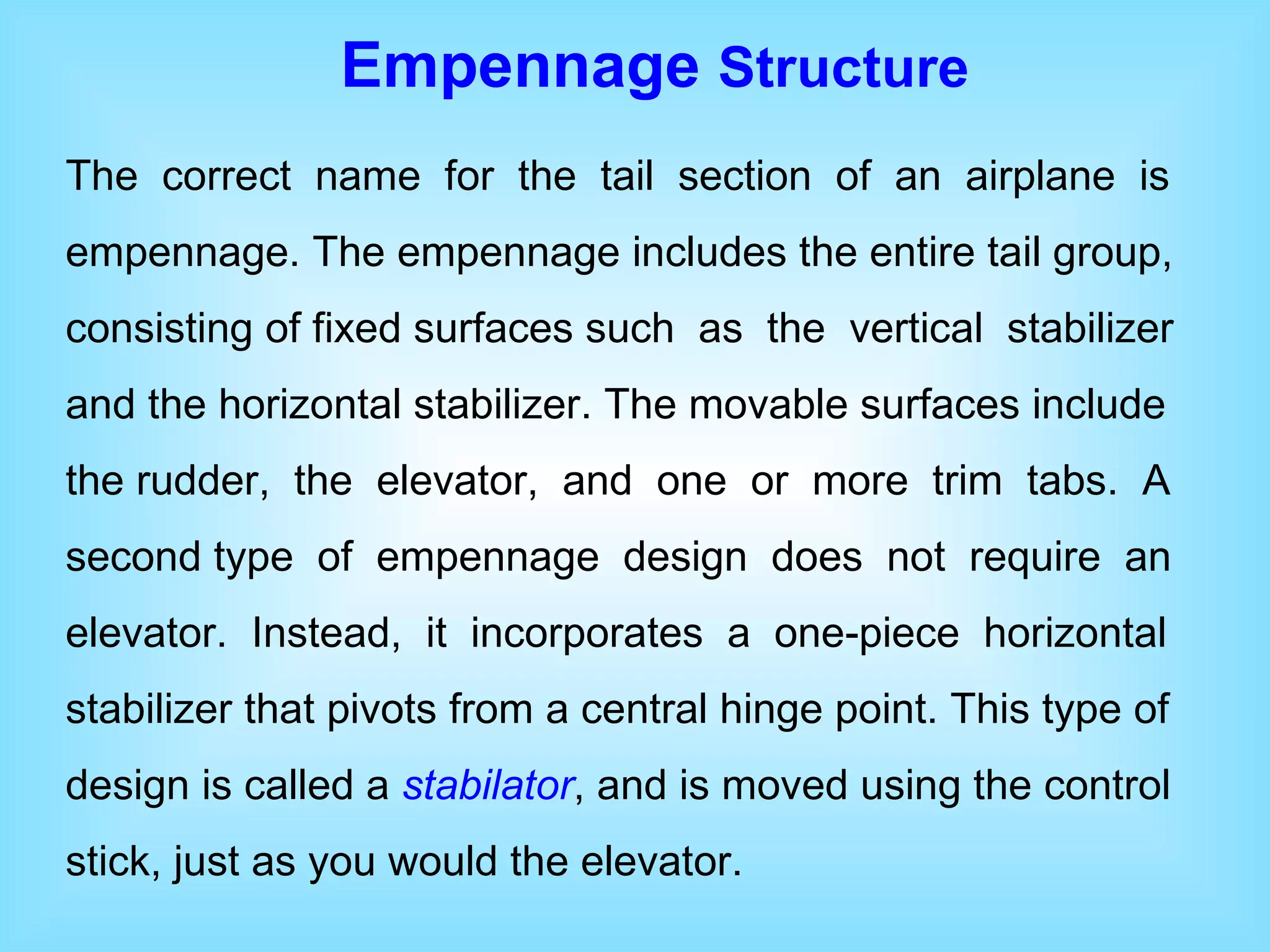 Empennage  Structure The  correct  name  for  the  tail  section  of  an  airplane  is empennage. The empennage includes the entire tail group, consisting of fixed surfaces such  as  the  vertical  stabilizer and the horizontal stabilizer. The movable surfaces include the rudder,  the  elevator,  and  one  or  more  trim  tabs.  A second type  of  empennage  design  does  not  require  an elevator.  Instead,  it  incorporates  a  one-piece  horizontal stabilizer that pivots from a central hinge point. This type of design is called a  stabilator , and is moved using the control stick, just as you would the elevator.  