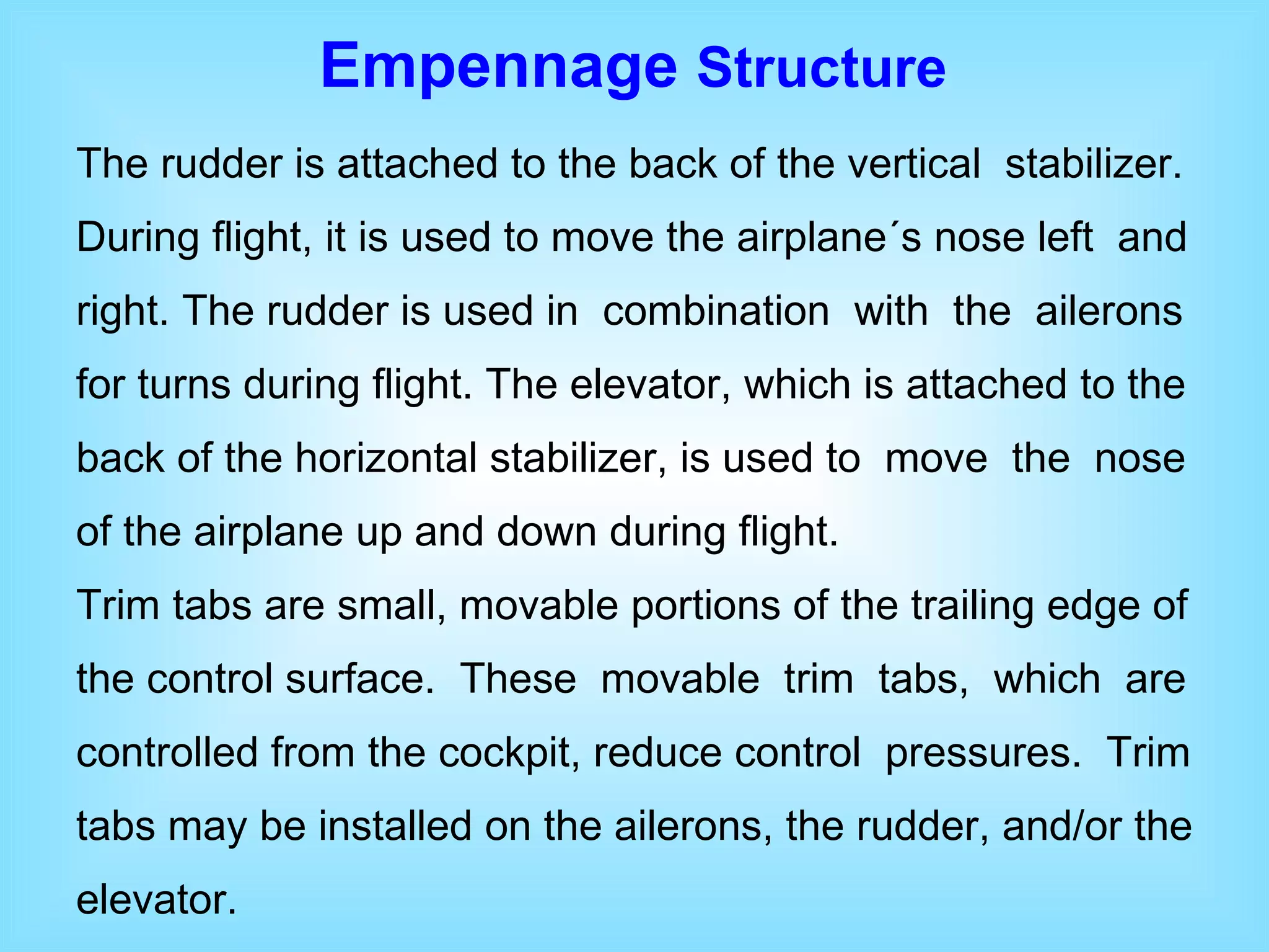 The rudder is attached to the back of the vertical  stabilizer.  During flight, it is used to move the airplane´s nose left  and right. The rudder is used in  combination  with  the  ailerons for turns during flight. The elevator, which is attached to the back of the horizontal stabilizer, is used to  move  the  nose of the airplane up and down during flight.  Trim tabs are small, movable portions of the trailing edge of the control surface.  These  movable  trim  tabs,  which  are controlled from the cockpit, reduce control  pressures.  Trim tabs may be installed on the ailerons, the rudder, and/or the elevator.  Empennage  Structure 