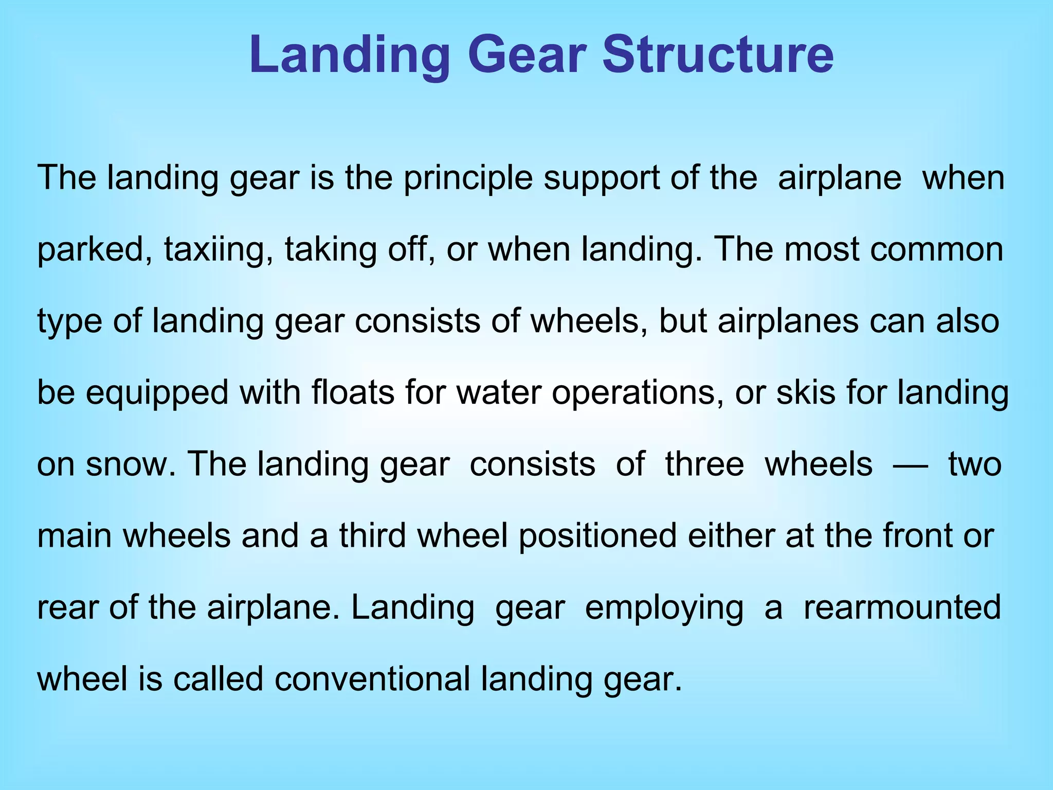 The landing gear is the principle support of the  airplane  when parked, taxiing, taking off, or when landing. The most common type of landing gear consists of wheels, but airplanes can also be equipped with floats for water operations, or skis for landing on snow. The landing gear  consists  of  three  wheels  —  two main wheels and a third wheel positioned either at the front or rear of the airplane. Landing  gear  employing  a  rearmounted wheel is called conventional landing gear.  Landing Gear Structure 