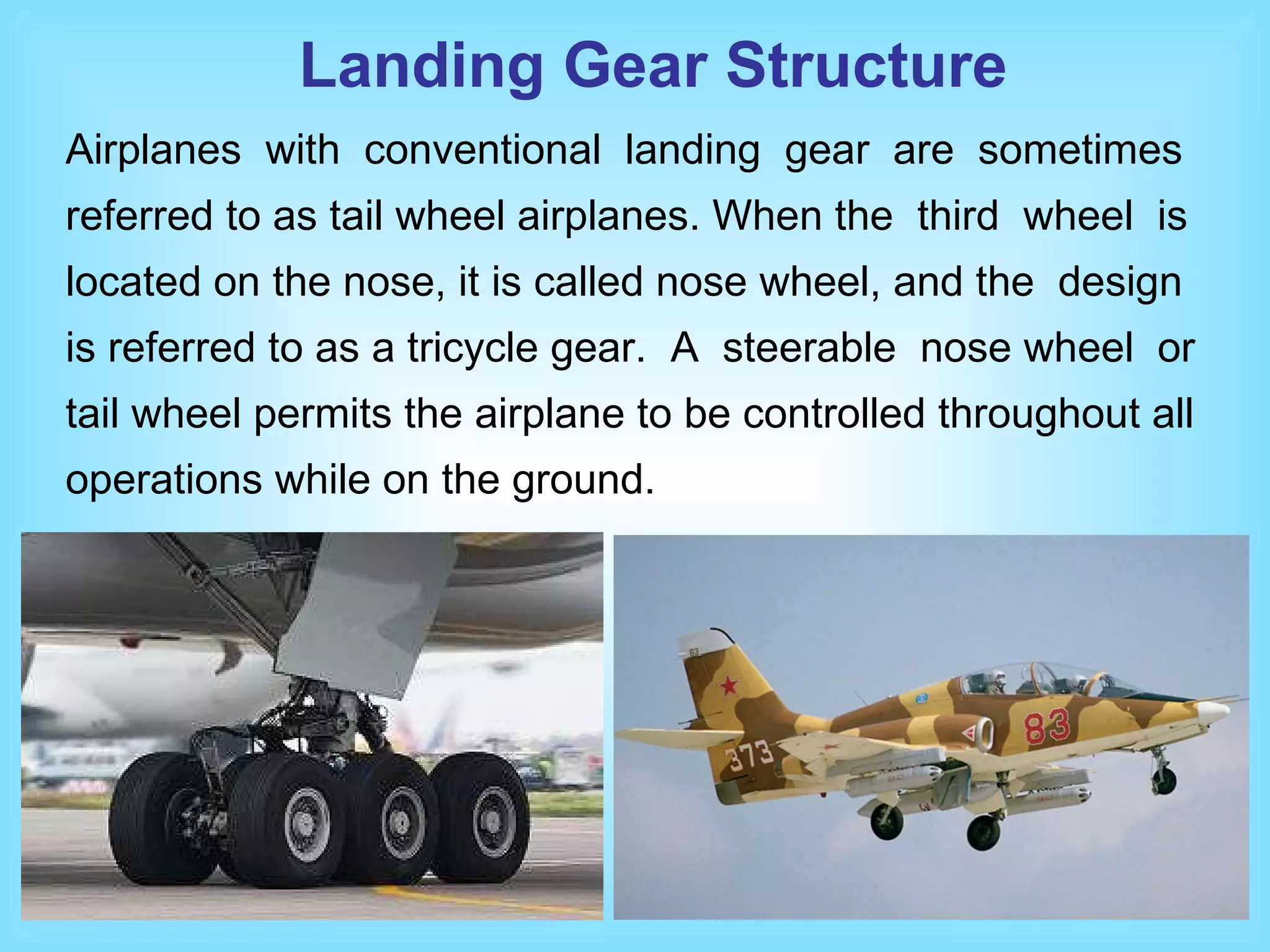 Airplanes  with  conventional  landing  gear  are  sometimes referred to as tail wheel airplanes. When the  third  wheel  is located on the nose, it is called nose wheel, and the  design is referred to as a tricycle gear.  A  steerable  nose wheel  or tail wheel permits the airplane to be controlled throughout all operations while on the ground. Landing Gear Structure 