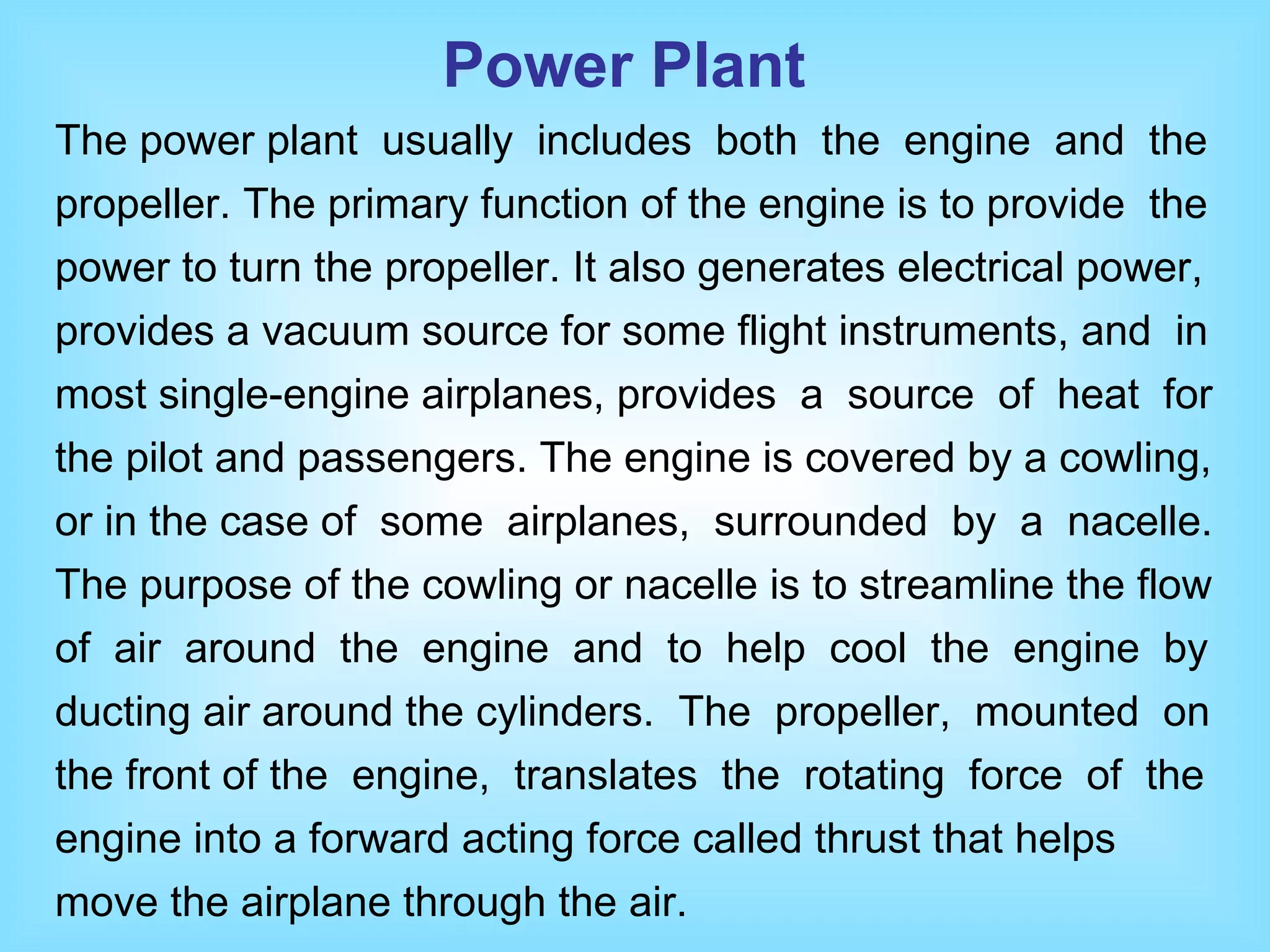 The power plant  usually  includes  both  the  engine  and  the propeller. The primary function of the engine is to provide  the power to turn the propeller. It also generates electrical power, provides a vacuum source for some flight instruments, and  in most single-engine airplanes, provides  a  source  of  heat  for the pilot and passengers. The engine is covered by a cowling, or in the case of  some  airplanes,  surrounded  by  a  nacelle.  The purpose of the cowling or nacelle is to streamline the flow of  air  around  the  engine  and  to  help  cool  the  engine  by ducting air around the cylinders.  The  propeller,  mounted  on the front of the  engine,  translates  the  rotating  force  of  the engine into a forward acting force called thrust that helps move the airplane through the air.  Power Plant 