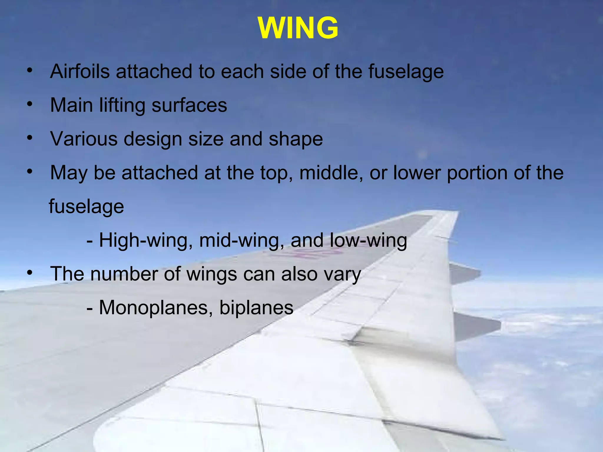 Airfoils attached to each side of the fuselage Main lifting surfaces Various design size and shape May be attached at the top, middle, or lower portion of the  fuselage - High-wing, mid-wing, and low-wing The number of wings can also vary - Monoplanes, biplanes WING 