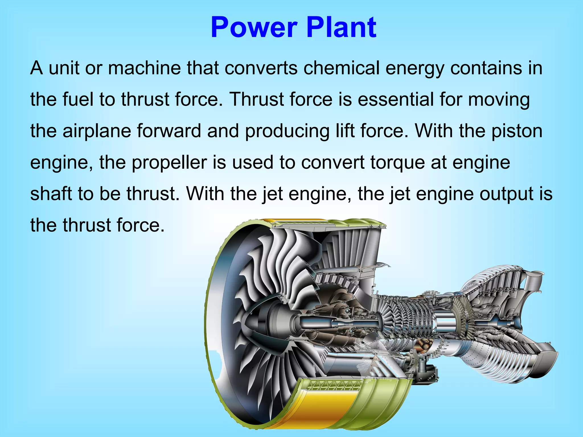 Power Plant A unit or machine that converts chemical energy contains in the fuel to thrust force. Thrust force is essential for moving the airplane forward and producing lift force. With the piston engine, the propeller is used to convert torque at engine shaft to be thrust. With the jet engine, the jet engine output is the thrust force. 