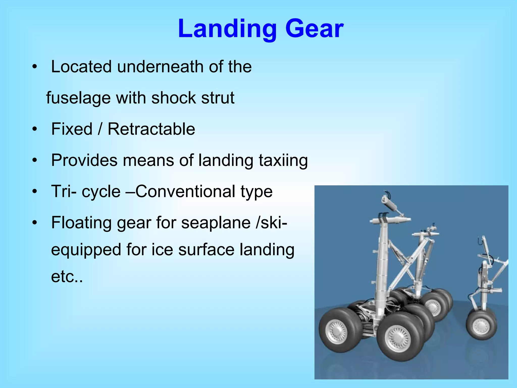 Located underneath of the fuselage with shock strut  Fixed / Retractable Provides means of landing taxiing Tri- cycle –Conventional type Floating gear for seaplane /ski- equipped for ice surface landing etc.. Landing Gear 
