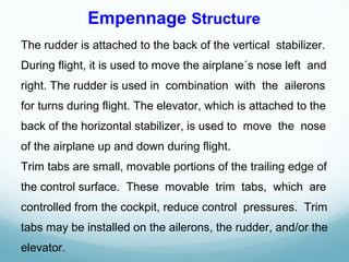 The rudder is attached to the back of the vertical stabilizer.
During flight, it is used to move the airplane´s nose left and
right. The rudder is used in combination with the ailerons
for turns during flight. The elevator, which is attached to the
back of the horizontal stabilizer, is used to move the nose
of the airplane up and down during flight.
Trim tabs are small, movable portions of the trailing edge of
the control surface. These movable trim tabs, which are
controlled from the cockpit, reduce control pressures. Trim
tabs may be installed on the ailerons, the rudder, and/or the
elevator.
Empennage Structure
 