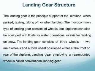 The landing gear is the principle support of the airplane when
parked, taxiing, taking off, or when landing. The most common
type of landing gear consists of wheels, but airplanes can also
be equipped with floats for water operations, or skis for landing
on snow. The landing gear consists of three wheels — two
main wheels and a third wheel positioned either at the front or
rear of the airplane. Landing gear employing a rearmounted
wheel is called conventional landing gear.
Landing Gear Structure
 