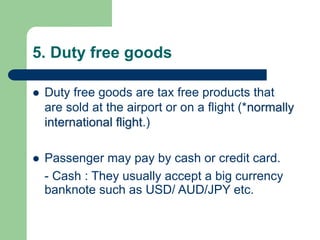 5. Duty free goods
 Duty free goods are tax free products that
are sold at the airport or on a flight (*normally
international flight.)
 Passenger may pay by cash or credit card.
- Cash : They usually accept a big currency
banknote such as USD/ AUD/JPY etc.
 