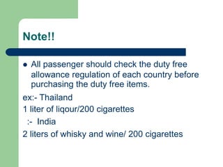 Note!!
 All passenger should check the duty free
allowance regulation of each country before
purchasing the duty free items.
ex:- Thailand
1 liter of liqour/200 cigarettes
:- India
2 liters of whisky and wine/ 200 cigarettes
 