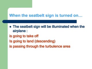 When the seatbelt sign is turned on…
 The seatbelt sign will be illuminated when the
airplane :
is going to take off
Is going to land (descending)
is passing through the turbulence area
 