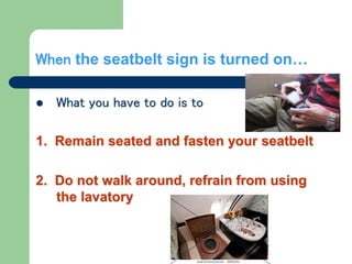 When the seatbelt sign is turned on…
 What you have to do is to
1. Remain seated and fasten your seatbelt
2. Do not walk around, refrain from using
the lavatory
 