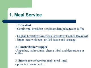 1. Meal Service
1. Breakfast
- Continental breakfast : croissant/jam/juice/tea or coffee
- English breakfast=American Breakfast=Cooked Breakfast
: larger meal with egg , grilled bacon and sausage
2. Lunch/Dinner/ supper
-Appetizer, main course, cheese , fruit and dessert, tea or
coffee
3. Snacks (serve between main meal time)
- peanuts / crackers etc.
 