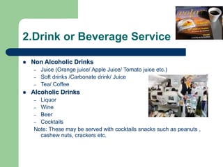 2.Drink or Beverage Service
 Non Alcoholic Drinks
– Juice (Orange juice/ Apple Juice/ Tomato juice etc.)
– Soft drinks /Carbonate drink/ Juice
– Tea/ Coffee
 Alcoholic Drinks
– Liquor
– Wine
– Beer
– Cocktails
Note: These may be served with cocktails snacks such as peanuts ,
cashew nuts, crackers etc.
 