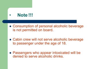 • Note !!!
 Consumption of personal alcoholic beverage
is not permitted on board.
 Cabin crew will not serve alcoholic beverage
to passenger under the age of 18.
 Passengers who appear intoxicated will be
denied to serve alcoholic drinks.
 