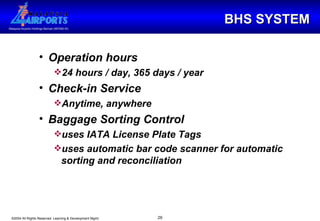 BHS SYSTEM Operation hours 24 hours / day, 365 days / year Check-in Service Anytime, anywhere Baggage Sorting Control uses IATA License Plate Tags uses automatic bar code scanner for automatic sorting and reconciliation   