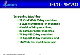 BHS/SS - FEATURES Screening Machine   29 Vivid VIS-M X-Ray machines; 3 Vivid Workstations (14 monitors); 6 InVision X-Ray machines; 20 Barringer Sniffer machines; 74 Rap 520 X-Ray machines; 10 Rap 528 X-Ray machines; and 114 Walk thru metal detectors ; 