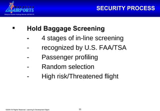 SECURITY PROCESS Hold Baggage Screening - 4 stages of in-line screening - recognized by U.S. FAA/TSA  - Passenger profiling - Random selection - High risk/Threatened flight 