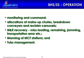 BHS/SS - OPERATION monitoring and command;  allocations of make-up chutes, breakdown conveyors and reclaim carousels; M&E recovery - miss-loading, remaining, jamming, transportation error etc.; Manning of MCT stations; and Tubs management.   
