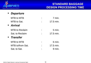 STANDARD BAGGAGE  DESIGN PROCESSING TIME Departure MTB to MTB :   7 min. MTB to Sat. : 17.5 min. Arrival MTB to Reclaim :   5 min. Sat. to Reclaim : 17.5 min. Transfer MTB to MTB :   6 min. MTB to/from Sat. : 17.5 min. Sat. to Sat. :   9 min. 