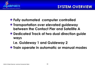 SYSTEM OVERVIEW Fully automated  computer controlled Transportation over elevated guideway between the Contact Pier and Satellite A Dedicated Track of two dual direction guide ways i.e. Guideway 1 and Guideway 2 Train operate in automatic or manual modes 