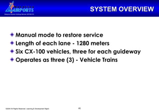 SYSTEM OVERVIEW Manual mode to restore service Length of each lane - 1280 meters Six CX-100 vehicles, three for each guideway Operates as three (3) - Vehicle Trains 