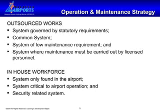 Operation & Maintenance Strategy OUTSOURCED WORKS System governed by statutory requirements; Common System;  System of low maintenance requirement; and System where maintenance must be carried out by licensed personnel. IN HOUSE WORKFORCE System only found in the airport; System critical to airport operation; and Security related system. 