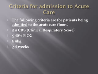  The following criteria are for patients being
admitted to the acute care floors.
 < 4 CRS (Clinical Respiratory Score)
 < 40% FiO2
 > 4kg
 > 4 weeks
 