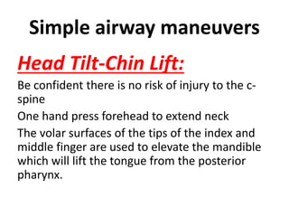 Simple airway maneuvers
Head Tilt-Chin Lift:
Be confident there is no risk of injury to the c-
spine
One hand press forehead to extend neck
The volar surfaces of the tips of the index and
middle finger are used to elevate the mandible
which will lift the tongue from the posterior
pharynx.
 