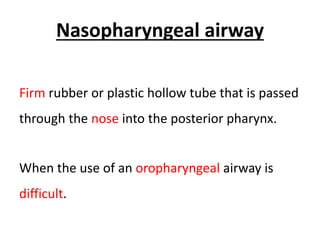 Nasopharyngeal airway
Firm rubber or plastic hollow tube that is passed
through the nose into the posterior pharynx.
When the use of an oropharyngeal airway is
difficult.
 