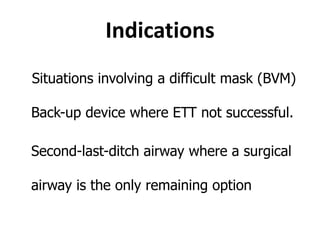 Indications
Situations involving a difficult mask (BVM)
Back-up device where ETT not successful.
• Second-last-ditch airway where a surgical
airway is the only remaining option.
 