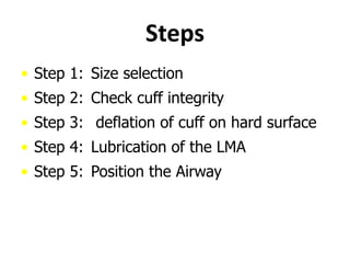 Steps
• Step 1: Size selection
• Step 2: Check cuff integrity
• Step 3: deflation of cuff on hard surface
• Step 4: Lubrication of the LMA
• Step 5: Position the Airway
 