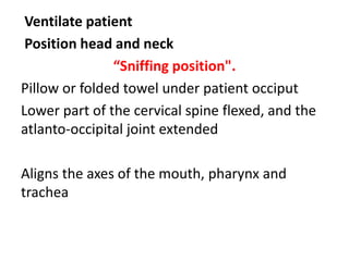Ventilate patient
Position head and neck
“Sniffing position".
Pillow or folded towel under patient occiput
Lower part of the cervical spine flexed, and the
atlanto-occipital joint extended
Aligns the axes of the mouth, pharynx and
trachea
 