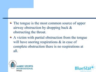 The tongue is the most common source of upper
airway obstruction by dropping back &
obstructing the throat.
A victim with partial obstruction from the tongue
will have snoring respirations & in case of
complete obstruction there is no respirations at
all.
 