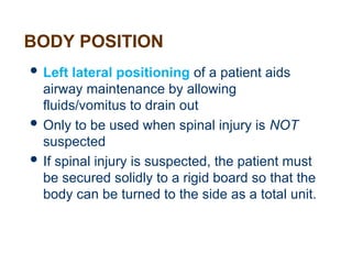 BODY POSITION
 Left lateral positioning of a patient aids
airway maintenance by allowing
fluids/vomitus to drain out
 Only to be used when spinal injury is NOT
suspected
 If spinal injury is suspected, the patient must
be secured solidly to a rigid board so that the
body can be turned to the side as a total unit.
 