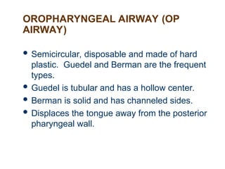 OROPHARYNGEAL AIRWAY (OP
AIRWAY)
 Semicircular, disposable and made of hard
plastic. Guedel and Berman are the frequent
types.
 Guedel is tubular and has a hollow center.
 Berman is solid and has channeled sides.
 Displaces the tongue away from the posterior
pharyngeal wall.
 
