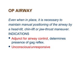 OP AIRWAY
Even when in place, it is necessary to
maintain manual positioning of the airway by
a head-tilt, chin-lift or jaw-thrust maneuver.
INDICATIONS
 Adjunct for airway control, determines
presence of gag reflex.
 Unconscious/unresponsive
 