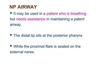 NP AIRWAY
 It may be used in a patient who is breathing
but needs assistance in maintaining a patent
airway.
 The distal tip sits at the posterior pharynx
 While the proximal flare is seated on the
external nares.
 