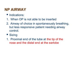NP AIRWAY
 Indications:
1. When OP is not able to be inserted
2. Airway of choice in spontaneously breathing,
but less responsive patient needing airway
control.
 Sizing
1. Proximal end of the tube at the tip of the
nose and the distal end at the earlobe
 
