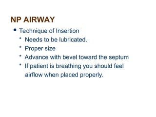 NP AIRWAY
 Technique of Insertion
* Needs to be lubricated.
* Proper size
* Advance with bevel toward the septum
* If patient is breathing you should feel
airflow when placed properly.
 